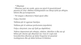 * Dhurimet
Dhurime janë ato sende, gjera ose pjesë të pasurisë(masë
pasurie) të cilat i dhëhen trashëgimtarit ose dikujt tjetër pa obligim
kthimi dhe pa kompenzim.
Në rangun e dhurimeve bëjnë pjesë edhe:
-Falja e borxhit
-Ndihma për të zgjeruar familjen.
-Ndihma për të ushtruar profesionin (mjeshtrin)
-Falja e detyrimit. (me një fjalë pa shpërblim)
-Ndërsa shpenzimet për mbajtje, edukim, shkollim si dhe ato që
bëhen për sherim apo dhurimet me vlera të vogla nuk
konsiderohen dhurime që duhet llogaritur në pasurinë
trashëgimore dhe që duhet kërkuar të kthehen.
 