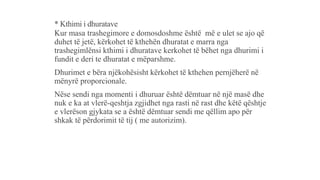* Kthimi i dhuratave
Kur masa trashegimore e domosdoshme është më e ulet se ajo që
duhet të jetë, kërkohet të kthehën dhuratat e marra nga
trashegimlënsi kthimi i dhuratave kerkohet të bëhet nga dhurimi i
fundit e deri te dhuratat e mëparshme.
Dhurimet e bëra njëkohësisht kërkohet të kthehen pernjëherë në
mënyrë proporcionale.
Nëse sendi nga momenti i dhuruar është dëmtuar në një masë dhe
nuk e ka at vlerë-qeshtja zgjidhet nga rasti në rast dhe këtë qështje
e vlerëson gjykata se a është dëmtuar sendi me qëllim apo për
shkak të përdorimit të tij ( me autorizim).
 