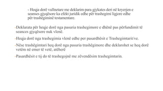 - Heqja dorë vullnetare me deklarim para gjykates deri në kryerjen e
seanses gjyqësore ka efekt juridik edhe për trashegimi ligjore edhe
për trashëgiminë testamentare.
-Deklarata për heqje dorë nga pasuria trashegimore e dhënë pas përfundimit të
seances gjyqësore nuk vlenë.
-Heqja dorë nga trashegimia vlenë edhe per pasardhësit e Trashegimtarit/ve.
-Nëse trashëgimtari heq dorë nga pasuria trashëgimore dhe deklarohet se heq dorë
vetëm në emer të vetë, atëherë
-Pasardhësit e tij do të trashegojnë me zëvendësim trashegimtarin.
 
