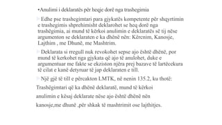 •Anulimi i deklaratës për heqje dorë nga trashegimia
Edhe pse trashegimtari para gjykatës kompetente për shqyrtimin
e trashegimis shprehimisht deklarohet se heq dorë nga
trashëgimia, ai mund të kërkoi anulimin e deklaratës së tij nëse
argumenton se deklaraten e ka dhënë nën: Kërcnim, Kanosje,
Lajthim , me Dhunë, me Mashtrim.
Deklarata si rregull nuk revokohet sepse ajo është dhënë, por
mund të kerkohet nga gjykata që ajo të anulohet, duke e
argumentuar me fakte se ekziston njëra prej bazave të lartëcekura
të cilat e kanë detyruar të jap deklaraten e till.
Një gjë të till e përcakton LMTK, në nenin 135.2, ku thotë:
Trashëgimtari që ka dhënë deklaratë, mund të kërkoi
anulimin e kësaj deklarate nëse ajo është dhënë nën
kanosje,me dhunë ,për shkak të mashtrimit ose lajthitjes.
 