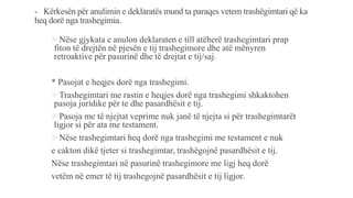 - Kërkesën për anulimin e deklaratës mund ta paraqes vetem trashëgimtari që ka
heq dorë nga trashegimia.
Nëse gjykata e anulon deklaraten e till atëherë trashegimtari prap
fiton të drejtën në pjesën e tij trashegimore dhe atë mënyren
retroaktive për pasurinë dhe të drejtat e tij/saj.
* Pasojat e heqjes dorë nga trashegimi.
Trashegimtari me rastin e heqjes dorë nga trashegimi shkaktohen
pasoja juridike për te dhe pasardhësit e tij.
Pasoja me të njejtat veprime nuk janë të njejta si për trashegimtarët
ligjor si për ata me testament.
Nëse trashegimtari heq dorë nga trashegimi me testament e nuk
e cakton dikë tjeter si trashegimtar, trashëgojnë pasardhësit e tij.
Nëse trashegimtari në pasurinë trashegimore me ligj heq dorë
vetëm në emer të tij trashegojnë pasardhësit e tij ligjor.
 