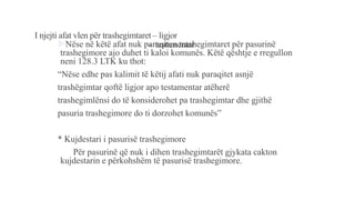 I njejti afat vlen për trashegimtaret – ligjor
- testamentarNëse në këtë afat nuk paraqiten trashegimtaret për pasurinë
trashegimore ajo duhet ti kaloi komunës. Këtë qështje e rregullon
neni 128.3 LTK ku thot:
“Nëse edhe pas kalimit të këtij afati nuk paraqitet asnjë
trashëgimtar qoftë ligjor apo testamentar atëherë
trashegimlënsi do të konsiderohet pa trashegimtar dhe gjithë
pasuria trashegimore do ti dorzohet komunës”
* Kujdestari i pasurisë trashegimore
Për pasurinë që nuk i dihen trashegimtarët gjykata cakton
kujdestarin e përkohshëm të pasurisë trashegimore.
 