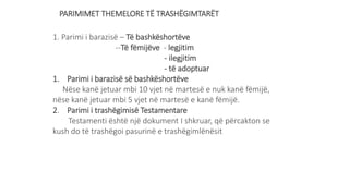 PARIMIMET THEMELORE TË TRASHËGIMTARËT
1. Parimi i barazisë – Të bashkëshortëve
--Të fëmijëve - legjitim
- ilegjitim
- të adoptuar
1. Parimi i barazisë së bashkëshortëve
Nëse kanë jetuar mbi 10 vjet në martesë e nuk kanë fëmijë,
nëse kanë jetuar mbi 5 vjet në martesë e kanë fëmijë.
2. Parimi i trashëgimisë Testamentare
Testamenti është një dokument I shkruar, që përcakton se
kush do të trashëgoi pasurinë e trashëgimlënësit
 