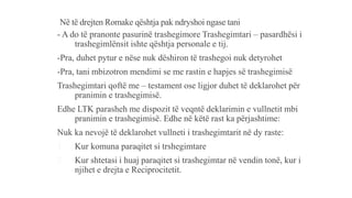 Në të drejten Romake qështja pak ndryshoi ngase tani
- A do të pranonte pasurinë trashegimore Trashegimtari – pasardhësi i
trashegimlënsit ishte qështja personale e tij.
-Pra, duhet pytur e nëse nuk dëshiron të trashegoi nuk detyrohet
-Pra, tani mbizotron mendimi se me rastin e hapjes së trashegimisë
Trashegimtari qoftë me – testament ose ligjor duhet të deklarohet për
pranimin e trashegimisë.
Edhe LTK parasheh me dispozit të veqntë deklarimin e vullnetit mbi
pranimin e trashegimisë. Edhe në këtë rast ka përjashtime:
Nuk ka nevojë të deklarohet vullneti i trashegimtarit në dy raste:
1. Kur komuna paraqitet si trshegimtare
2. Kur shtetasi i huaj paraqitet si trashegimtar në vendin tonë, kur i
njihet e drejta e Reciprocitetit.
 