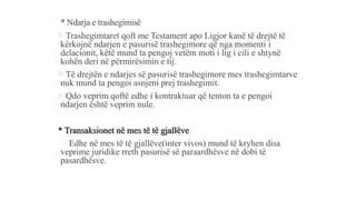 * Ndarja e trashegimisë
Trashegimtaret qoft me Testament apo Ligjor kanë të drejtë të
kërkojnë ndarjen e pasurisë trashegimore që nga momenti i
delacionit, këtë mund ta pengoj vetëm moti i lig i cili e shtynë
kohën deri në përmirësimin e tij.
Të drejtën e ndarjes së pasurisë trashegimore mes trashegimtarve
nuk mund ta pengoi asnjeni prej trashegimit.
Qdo veprim qoftë edhe i kontraktuar që tenton ta e pengoi
ndarjen është veprim nule.
* Transaksionet në mes të të gjallëve
Edhe në mes të të gjallëve(inter vivos) mund të kryhen disa
veprime juridike rreth pasurisë së paraardhësve në dobi të
pasardhësve.
 