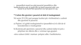 - pasaardhsit mund tua ndaj pasurinë pasardhësve dhe
bashkshortit/es për së gjalli dhe tju bartë pasurinë mbi vete.
- mund të ju bartë tërë pasurinë ose një pjesë të saj.
* Cedimi dhe pjestimi i pasurisë në dobi të trashegimtarit
Në nenin 59 LTK janë parapar kushtet për vlefshmërinë e cedimit
dhe pjestimit të pasurisë:
a) Pajtimi i të gjithë trashegimtarëve (pasardhësve) të cilët do të
konsiderohen si trashegimtar
b) Kontrata për pjestimin e pasurisë dhe cedimit duhet të jetë e
përpiluar me shkrim dhe e vertetuar nga gjyqtari.
-nëse ceduesi është i martuar- pelqimi edhe i bashkshortes.
 