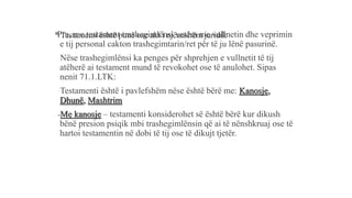* Testamenti është punë ose akt i njëanshëm juridikPra, me testament trashegimlënsi vetëm me vullnetin dhe veprimin
e tij personal cakton trashegimtarin/ret për të ju lënë pasurinë.
-Nëse trashegimlënsi ka penges për shprehjen e vullnetit të tij
atëherë ai testament mund të revokohet ose të anulohet. Sipas
nenit 71.1.LTK:
-Testamenti është i pavlefshëm nëse është bërë me: Kanosje,
Dhunë, Mashtrim
-Me kanosje – testamenti konsiderohet së është bërë kur dikush
bënë presion psiqik mbi trashegimlënsin që ai të nënshkruaj ose të
hartoi testamentin në dobi të tij ose të dikujt tjetër.
 