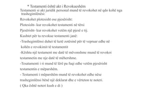 * Testamenti është akt i Revokueshëm
Testamenti si akt juridik personal mund të revokohet në qdo kohë nga
trashegimlënësi:
Revokohet plotesisht ose pjesërisht:
Plotesisht- kur revokohet testamenti në tërsi
Pjesërisht- kur revokohet vetëm një pjesë e tij.
Kushtet për tu revokue testamenti janë:
-Trashegimlënsi duhet të ketë zotësinë për të vepruar edhe në
kohën e revokimit të testamentit
-Kështu një testament me datë të mëvonshme mund të revokoi
testamnetin me nje datë të mëhershme.
-Tesatamenti i ri mund të lërë pa fuqi edhe vetëm pjesërisht
testamentin e mëparshëm.
- Testamenti i mëparshëm mund të revokohet edhe nëse
trashegimlënsi bënë një deklarat dhe e vërteton te noteri.
( Qka është noteri kush e di )
 