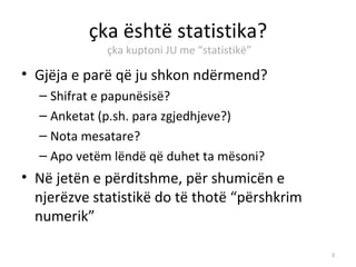 çka është statistika?
             çka kuptoni JU me “statistikë”

• Gjëja e parë që ju shkon ndërmend?
  – Shifrat e papunësisë?
  – Anketat (p.sh. para zgjedhjeve?)
  – Nota mesatare?
  – Apo vetëm lëndë që duhet ta mësoni?
• Në jetën e përditshme, për shumicën e
  njerëzve statistikë do të thotë “përshkrim
  numerik”

                                               3
 