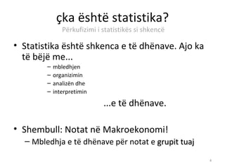 çka është statistika?
               Përkufizimi i statistikës si shkencë

• Statistika është shkenca e të dhënave. Ajo ka
  të bëjë me...
        –   mbledhjen
        –   organizimin
        –   analizën dhe
        –   interpretimin

                             ...e të dhënave.

• Shembull: Notat në Makroekonomi!
  – Mbledhja e të dhënave për notat e grupit tuaj

                                                      4
 
