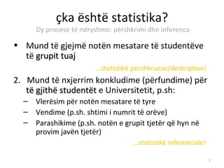 çka është statistika?
      Dy procese të ndryshme: përshkrimi dhe inferenca

• Mund të gjejmë notën mesatare të studentëve
  të grupit tuaj
                        ...statistikë përshkruese/deskriptive!
2. Mund të nxjerrim konkludime (përfundime) për
   të gjithë studentët e Universitetit, p.sh:
  –   Vlerësim për notën mesatare të tyre
  –   Vendime (p.sh. shtimi i numrit të orëve)
  –   Parashikime (p.sh. notën e grupit tjetër që hyn në
      provim javën tjetër)
                                    ...statistikë inferenciale!

                                                                  5
 