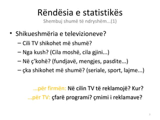 Rëndësia e statistikës
            Shembuj shumë të ndryshëm...(1)

• Shikueshmëria e televizioneve?
  – Cili TV shikohet më shumë?
  – Nga kush? (Cila moshë, cila gjini...)
  – Në ç’kohë? (fundjavë, mengjes, pasdite...)
  – çka shikohet më shumë? (seriale, sport, lajme...)

        ...për firmën: Në cilin TV të reklamojë? Kur?
     ...për TV: çfarë programi? çmimi i reklamave?

                                                        7
 