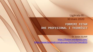 FORMIMI FETAR
DHE PROFESIONAL I THIRRËSIT
Dr. Sedat ISLAMI
https://fsidave.wordpress.com/
https://www.facebook.com/groups/2625256754418555
Ligjërata III:
30 mars 2020
 