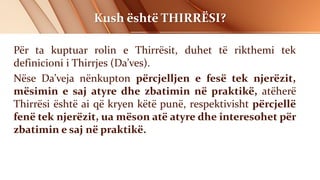 Kush është THIRRËSI?
Për ta kuptuar rolin e Thirrësit, duhet të rikthemi tek
definicioni i Thirrjes (Da’ves).
Nëse Da’veja nënkupton përcjelljen e fesë tek njerëzit,
mësimin e saj atyre dhe zbatimin në praktikë, atëherë
Thirrësi është ai që kryen këtë punë, respektivisht përcjellë
fenë tek njerëzit, ua mëson atë atyre dhe interesohet për
zbatimin e saj në praktikë.
 