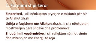 1. Formimi shpirtëror
Sinqeriteti, i cili nënkupton kryerjen e misionit për hir
të Allahut xh.sh
Lidhja e fuqishme me Allahun xh.sh., e cila nënkupton
mosthyerjen para sfidave dhe problemeve.
Shoqërimi i vepërmirëve, i cili reflekton në motivimin
dhe mbushjen me energji të reja.
 