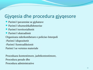 Gjyqesia dhe procedura gjyqesore
Parimi I pavaresise se gjykatave
Parimi I shumeshkallshmerise
Parimi I territorialitetit
Parimi I ekstradimit
Organizata nderkombetare e policise-Interpoli
-Parimi I dispozitetit
-Parimi I kontradiksionit
Parimi I se vertetes materiale
Proceduara kontestimore, jashtkontestimore,
Procedura penale dhe
Procedura administrative
12
 
