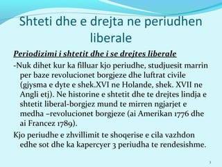 Shteti dhe e drejta ne periudhen
liberale
Periodizimi i shtetit dhe i se drejtes liberale
-Nuk dihet kur ka filluar kjo periudhe, studjuesit marrin
per baze revolucionet borgjeze dhe luftrat civile
(gjysma e dyte e shek.XVI ne Holande, shek. XVII ne
Angli etj). Ne historine e shtetit dhe te drejtes lindja e
shtetit liberal-borgjez mund te mirren ngjarjet e
medha –revolucionet borgjeze (ai Amerikan 1776 dhe
ai Francez 1789).
Kjo periudhe e zhvillimit te shoqerise e cila vazhdon
edhe sot dhe ka kapercyer 3 periudha te rendesishme.
3
 