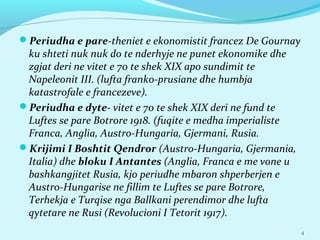 Periudha e pare-theniet e ekonomistit francez De Gournay
ku shteti nuk nuk do te nderhyje ne punet ekonomike dhe
zgjat deri ne vitet e 70 te shek XIX apo sundimit te
Napeleonit III. (lufta franko-prusiane dhe humbja
katastrofale e francezeve).
Periudha e dyte- vitet e 70 te shek XIX deri ne fund te
Luftes se pare Botrore 1918. (fuqite e medha imperialiste
Franca, Anglia, Austro-Hungaria, Gjermani, Rusia.
Krijimi I Boshtit Qendror (Austro-Hungaria, Gjermania,
Italia) dhe bloku I Antantes (Anglia, Franca e me vone u
bashkangjitet Rusia, kjo periudhe mbaron shperberjen e
Austro-Hungarise ne fillim te Luftes se pare Botrore,
Terhekja e Turqise nga Ballkani perendimor dhe lufta
qytetare ne Rusi (Revolucioni I Tetorit 1917).
4
 