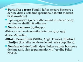 Periudha e trete-Fundi I luftes se pare Boterore e
deri ne ditet e sotshme (periudha e shtetit modern-
bashkokohore).
Sipas ngjarjeve kjo periudhe mund te ndahet ne dy
nenfaza te zhvillimit edhe ate:
Nenfaza e pare- (1918-1945)
-Kriza e madhe ekonomike boterore 1929-1933;
-Hitler-Musolini;
-Blloku Perendimit (SHBA, Angli, France), Blloku I
Lindjes (Rusi dhe vende te demokracise popullore);
Nenfaza e dyte-fundi I dyte I luftes se dyte botrore e
deri me tani, vlen te permendet viti `90 dhe Pakti
NATO.
5
 
