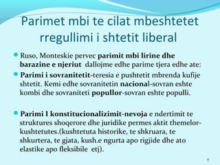 Parimet mbi te cilat mbeshtetet
rregullimi i shtetit liberal
Ruso, Monteskie pervec parimit mbi lirine dhe
barazine e njeriut dallojme edhe parime tjera edhe ate:
Parimi i sovranitetit-teresia e pushtetit mbrenda kufije
shtetit. Kemi edhe sovranitetin nacional-sovran eshte
kombi dhe sovraniteti popullor-sovran eshte populli.
Parimi I konstitucionalizimit-nevoja e ndertimit te
struktures shoqerore dhe juridike permes aktit themelor-
kushtetutes.(kushtetuta historike, te shkruara, te
shkurtera, te gjata, kush.e ngurta apo rigjide dhe ato
elastike apo fleksibile etj).
8
 