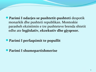 Parimi I ndarjes se pushtetit-pushteti despotik
monarkik dhe pushteti republikan. Monteskie
parasheh ekzistimin e tre pushteteve brenda shtetit
edhe ate legjislativ, ekzekutiv dhe gjyqesor.
Parimi I perfaqsimit te popullit
Parimi I shumepartishmerise
9
 