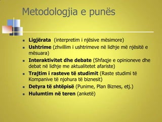 Metodologjia e punës

   Ligjërata (interpretim i njësive mësimore)
   Ushtrime (zhvillim i ushtrimeve në lidhje më njësitë e
    mësuara)
   Interaktivitet dhe debate (Shfaqje e opinioneve dhe
    debat në lidhje me aktualitetet afariste)
   Trajtim i rasteve të studimit (Raste studimi të
    Kompanive të njohura të biznesit)
   Detyra të shtëpisë (Punime, Plan Biznes, etj.)
   Hulumtim në teren (anketë)
 