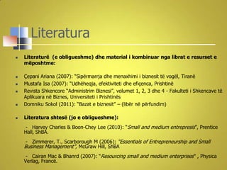 Literatura
   Literaturë (e obligueshme) dhe material i kombinuar nga librat e resurset e
    mëposhtme:

   Çepani Ariana (2007): “Sipërmarrja dhe menaxhimi i biznesit të vogël, Tiranë
   Mustafa Isa (2007): “Udhëheqja, efektiviteti dhe efiçenca, Prishtinë
   Revista Shkencore “Administrim Biznesi”, volumet 1, 2, 3 dhe 4 - Fakulteti i Shkencave të
    Aplikuara në Biznes, Universiteti i Prishtinës
   Domniku Sokol (2011): “Bazat e biznesit” – (libër në përfundim)

   Literatura shtesë (jo e obligueshme):
    - Harvey Charles & Boon-Chey Lee (2010): “Small and medium entrepresis”, Prentice
    Hall, ShBA.
     - Zimmerer, T., Scarborough M (2006): “Essentials of Entrepreneurship and Small
    Business Management”, McGraw Hill, ShBA
     - Cairan Mac & Bhanrd (2007): “Resourcing small and medium enterprises” , Physica
    Verlag, Francë.
 