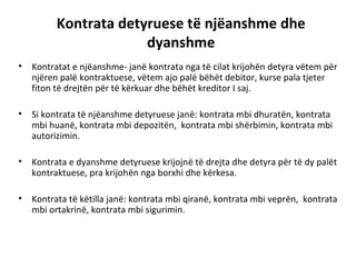 Kontrata detyruese të njëanshme dhe
dyanshme
• Kontratat e njëanshme- janë kontrata nga të cilat krijohën detyra vëtem për
njëren palë kontraktuese, vëtem ajo palë bëhët debitor, kurse pala tjeter
fiton të drejtën për të kërkuar dhe bëhët kreditor I saj.
• Si kontrata të njëanshme detyruese janë: kontrata mbi dhuratën, kontrata
mbi huanë, kontrata mbi depozitën, kontrata mbi shërbimin, kontrata mbi
autorizimin.
• Kontrata e dyanshme detyruese krijojnë të drejta dhe detyra për të dy palët
kontraktuese, pra krijohën nga borxhi dhe kërkesa.
• Kontrata të këtilla janë: kontrata mbi qiranë, kontrata mbi veprën, kontrata
mbi ortakrinë, kontrata mbi sigurimin.
 