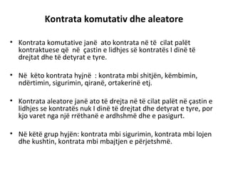 Kontrata komutativ dhe aleatore
• Kontrata komutative janë ato kontrata në të cilat palët
kontraktuese që në çastin e lidhjes së kontratës I dinë të
drejtat dhe të detyrat e tyre.
• Në këto kontrata hyjnë : kontrata mbi shitjën, këmbimin,
ndërtimin, sigurimin, qiranë, ortakerinë etj.
• Kontrata aleatore janë ato të drejta në të cilat palët në çastin e
lidhjes se kontratës nuk I dinë të drejtat dhe detyrat e tyre, por
kjo varet nga një rrëthanë e ardhshmë dhe e pasigurt.
• Në këtë grup hyjën: kontrata mbi sigurimin, kontrata mbi lojen
dhe kushtin, kontrata mbi mbajtjen e përjetshmë.
 