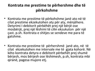 Kontrata me prestime te përhershme dhe të
përkohshme
• Kontrata me prestime të përkohshme janë ato në të
cilat prestime ekzekutohen aty për aty, mënjëhere.
Detyrimi I debitorit përbëhët prej një bërjë ose
mosbërjë, prej një lëshimi të cilin ekzukuton për një
çast. p.sh. Kontrata e shitjes se sendeve me para të
gatshme.
• Kontrata me prestime të përhershmë janë ato, në të
cilat ekzekutohen me intervale me të gjata kohorë. Në
këto kontrata detyra e debitorit përbehët prej shumë
bërjesh, mos bërjesh ose lëshimesh, p.sh, kontrata mbi
qiranë, pagesa mujore etj.
 