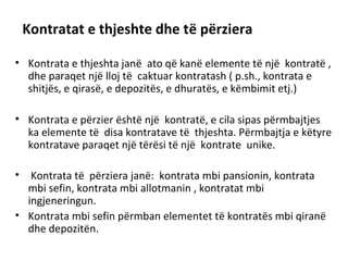Kontratat e thjeshte dhe të përziera
• Kontrata e thjeshta janë ato që kanë elemente të një kontratë ,
dhe paraqet një lloj të caktuar kontratash ( p.sh., kontrata e
shitjës, e qirasë, e depozitës, e dhuratës, e këmbimit etj.)
• Kontrata e përzier është një kontratë, e cila sipas përmbajtjes
ka elemente të disa kontratave të thjeshta. Përmbajtja e këtyre
kontratave paraqet një tërësi të një kontrate unike.
• Kontrata të përziera janë: kontrata mbi pansionin, kontrata
mbi sefin, kontrata mbi allotmanin , kontratat mbi
ingjeneringun.
• Kontrata mbi sefin përmban elementet të kontratës mbi qiranë
dhe depozitën.
 