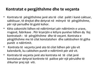 Kontratat e pergjithshme dhe te veçanta
• Kontrata të përgjithshme janë ato të cilat palët i kanë caktuar,
saktësuar, të drejtat dhe detyrat në mënyrë të përgjithshme,
për një periudhe të gjatë kohor.
• Këto zakonisht lidhen në ndërtimtari për ndërtimin e urave,
rrugevë, fabrikave . Për kryerjën e këtyre punëve lidhen dy lloj
kontratash : të përgjithshme dhe të veçant. Kontrata e
përgjithshme me të cilat konstatohen dhe saktësohen të gjtha
punët e ndërtimit.
• Kontrata të veçanta janë ato të cilat lidhen për çdo vit
kalendarik, ku caktohen punët e ndërtimit për atë vit.
• Kontrata të veçanta janë ato kontrata në të cilat janë
konstatuar detyrat konkrete të palëve për një përuidhe të
shkurter prej një viti.
 