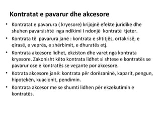 Kontratat e pavarur dhe akcesore
• Kontratat e pavarura ( kryesore) krijojnë efekte juridike dhe
shuhen pavarsishtë nga ndikimi I ndonjë kontratë tjeter.
• Kontrata të pavarura janë : kontrata e shtitjës, ortakrisë, e
qirasë, e veprës, e shërbimit, e dhuratës etj.
• Kontrata akcesore lidhet, ekziston dhe varet nga kontrata
kryesore. Zakonisht këto kontrata lidhet si shtese e kontratës se
pavarur ose e kontratës se veçante por akcesore.
• Kotrata akcesore janë: kontrata për dorëzaninë, kaparit, pengun,
hipotekën, kuacionit, pendimin.
• Kontrata akcesor me se shumti lidhen për ekzekutimin e
kontratës.
 