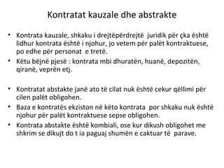 Kontratat kauzale dhe abstrakte
• Kontrata kauzale, shkaku i drejtëpërdrejtë juridik për çka është
lidhur kontrata është i njohur, jo vetem për palët kontraktuese,
po edhe për personat e tretë.
• Këtu bëjnë pjesë : kontrata mbi dhuratën, huanë, depozitën,
qiranë, veprën etj.
• Kontratat abstakte janë ato të cilat nuk është cekur qëllimi për
cilen palët obligohen.
• Baza e kontratës ekziston në këto kontrata por shkaku nuk është
njohur për palët kontraktuese sepse obligohen.
• Kontrata abstakte është kombiali, ose kur dikush obligohet me
shkrim se dikujt do t ia paguaj shumën e caktuar të parave.
 