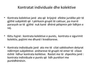 Kontratat individuale dhe kolektive
• Kontrata kolektive janë ato që krijojnë efekte juridike për të
gjithë subjektët që I përkasin grupit të caktuar, pa marrë
parasysh se të gjithë nuk kanë dhënë pëlqimin për lidhjen e
saj.
• Këtu hyjnë : kontrata kolektive e punës, kontrata e sigurimit
kolektiv, pajtimi me dhunë I kreditoreve.
• Kontrata individuale janë ato me të cilat saktësohen detyrat
ndërmjet subjektëve- anëtareve të grupit në emer të cilave
është lidhur kontrata koliktive. Rastet me të shpeshta janë :
kontrata individuale e punës që lidh punëtori me
punëdhënësin.
 