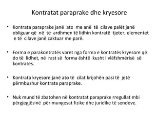 Kontratat paraprake dhe kryesore
• Kontrata paraprake janë ato me anë të cilave palët janë
obliguar që në të ardhmen të lidhin kontratë tjeter, elementet
e të cilave janë caktuar me parë.
• Forma e parakontratës varet nga forma e kontratës kryesore që
do të lidhet, në rast së forma është kusht I vlëfshmërisë së
kontratës.
• Kontrata kryesore janë ato të cilat krijohën pasi të jetë
përmbushur kontrata paraprake.
• Nuk mund të zbatohen në kontratat paraprake rregullat mbi
përgjegjësinë për mungesat fizike dhe juridike të sendeve.
 