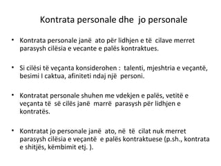 Kontrata personale dhe jo personale
• Kontrata personale janë ato për lidhjen e të cilave merret
parasysh cilësia e vecante e palës kontraktues.
• Si cilësi të veçanta konsiderohen : talenti, mjeshtria e veçantë,
besimi I caktua, afiniteti ndaj një personi.
• Kontratat personale shuhen me vdekjen e palës, vetitë e
veçanta të së cilës janë marrë parasysh për lidhjen e
kontratës.
• Kontratat jo personale janë ato, në të cilat nuk merret
parasysh cilësia e veçantë e palës kontraktuese (p.sh., kontrata
e shitjës, këmbimit etj. ).
 