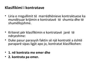 Klasifikimi i kontratave
• Liria e rregullimit të marrëdhënieve kontraktuese ka
mundësuar krijimin e kontratavë të shumta dhe të
shumëllojshme.
• Kriteret për klasifikimin e kontratavë janë të
ndryeshme:
• Duke pasur parasysh faktin së një kontratë a është
paraparë sipas ligjit apo jo, kontratat klasifikohen:
• 1. në kontrata me emer dhe
• 2. kontrata pa emer.
 