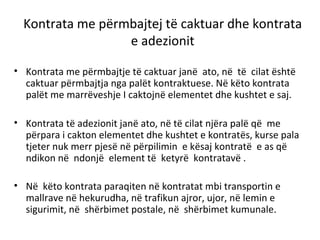Kontrata me përmbajtej të caktuar dhe kontrata
e adezionit
• Kontrata me përmbajtje të caktuar janë ato, në të cilat është
caktuar përmbajtja nga palët kontraktuese. Në këto kontrata
palët me marrëveshje I caktojnë elementet dhe kushtet e saj.
• Kontrata të adezionit janë ato, në të cilat njëra palë që me
përpara i cakton elementet dhe kushtet e kontratës, kurse pala
tjeter nuk merr pjesë në përpilimin e kësaj kontratë e as që
ndikon në ndonjë element të ketyrë kontratavë .
• Në këto kontrata paraqiten në kontratat mbi transportin e
mallrave në hekurudha, në trafikun ajror, ujor, në lemin e
sigurimit, në shërbimet postale, në shërbimet kumunale.
 