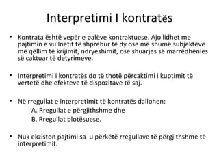 Interpretimi I kontratës
• Kontrata është vepër e palëve kontraktuese. Ajo lidhet me
pajtimin e vullnetit të shprehur të dy ose më shumë subjektëve
më qëllim të krijimit, ndryeshimit, ose shuarjes së marrëdhënies
së caktuar të detyrimeve.
• Interpretimi i kontratës do të thotë përcaktimi i kuptimit të
vertetë dhe efekteve të dispozitave të saj.
• Në rregullat e interpretimit të kontratës dallohen:
A. Rregullat e përgjithshme dhe
B. Rregullat plotësuese.
• Nuk ekziston pajtimi sa u përkëtë rregullave të përgjithshme të
interpretimit.
 