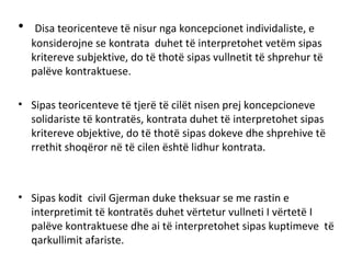 • Disa teoricenteve të nisur nga koncepcionet individaliste, e
konsiderojne se kontrata duhet të interpretohet vetëm sipas
kritereve subjektive, do të thotë sipas vullnetit të shprehur të
palëve kontraktuese.
• Sipas teoricenteve të tjerë të cilët nisen prej koncepcioneve
solidariste të kontratës, kontrata duhet të interpretohet sipas
kritereve objektive, do të thotë sipas dokeve dhe shprehive të
rrethit shoqëror në të cilen është lidhur kontrata.
• Sipas kodit civil Gjerman duke theksuar se me rastin e
interpretimit të kontratës duhet vërtetur vullneti I vërtetë I
palëve kontraktuese dhe ai të interpretohet sipas kuptimeve të
qarkullimit afariste.
 