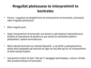 Rregullat plotesuese te interpretimit te
kontrates
• Perveç rregullave të përgjithshme të interpretimit të kontratës, ekzistojnë
edhe rregullat plotësuese.
• Këto rregulla janë:
• Gjate interpretimit të kontratës nuk duhet tu përmbahemi domethënieve
bukfale të shprehjeve të përdorura por duhet të vërtetohet qëllimi I
përbashket I palëve kontraktuese.
• Nësë ndonjë kontratë ose ndonjë dispozitë e saj është e pakuptueshme,
duhet bërë përpjekje që kontrata të ngel në fuqi dhe që kur të interpretohet
të këtë ndonjë kuptim.
• Interpretimi duhet të jetë i tillë që t’i përgjigjet përmbajtjes, natyres, lëndës
dhe karakteristikave të kontratës.
 