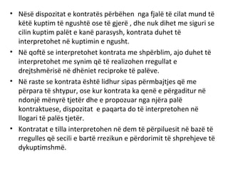 • Nësë dispozitat e kontratës përbëhen nga fjalë të cilat mund të
këtë kuptim të ngushtë ose të gjerë , dhe nuk dihet me siguri se
cilin kuptim palët e kanë parasysh, kontrata duhet të
interpretohet në kuptimin e ngusht.
• Në qoftë se interpretohet kontrata me shpërblim, ajo duhet të
interpretohet me synim që të realizohen rregullat e
drejtshmërisë në dhëniet reciproke të palëve.
• Në raste se kontrata është lidhur sipas përmbajtjes që me
përpara të shtypur, ose kur kontrata ka qenë e përgaditur në
ndonjë mënyrë tjetër dhe e propozuar nga njëra palë
kontraktuese, dispozitat e paqarta do të interpretohen në
llogari të palës tjetër.
• Kontratat e tilla interpretohen në dem të përpiluesit në bazë të
rregulles që secili e bartë rrezikun e përdorimit të shprehjeve të
dykuptimshmë.
 