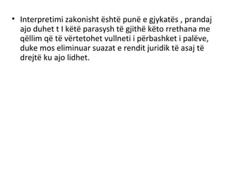 • Interpretimi zakonisht është punë e gjykatës , prandaj
ajo duhet t I këtë parasysh të gjithë këto rrethana me
qëllim që të vërtetohet vullneti i përbashket i palëve,
duke mos eliminuar suazat e rendit juridik të asaj të
drejtë ku ajo lidhet.
 