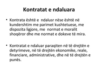 Kontratat e ndaluara
• Kontrata është e ndalusr nëse është në
kundershtim me parimet kushtetuese, me
dispozita ligjore, me normat e moralit
shoqëror dhe me normat e dokeve të mira.
• Kontratat e ndaluar paraqiten në të drejtën e
detyrimeve, në të drejtën ekonomike, reale,
financiare, administrative, dhe në të drejtën e
punës.
 