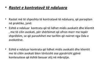 • Rastet e kontratavë të ndaluara
• Rastet më të shpeshta të kontratavë të ndaluara, që paraqiten
në praktike, janë:
• Eshtë e ndaluar kontrata që të lidhet midis avokatit dhe klientit
, me të cilin avokati, për shërbimet që ofron merr me tepër
shprëblim, se që parashihet me tarifën që nxirret nga Oda e
avokatëve.
• Eshtë e ndaluar kontrata që lidhet midis avokatit dhe klientit
me të cilën avokati blen tërësisht ose pjesërisht gjënë
kontesutese që është besuar atij në mbrojtje.
 
