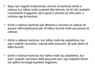 • Sipas një rregulle tradicionale, merret së kontrata ështe e
ndaluar kur lidhet midis avokatit dhe klientit, në të cilin avokatit
I premtohet ti paguhet njëra pjesë e shumës të cilën pala e
realizon nga ky kontest.
• Eshtë e ndaluar kontrata për dhënien e shumës se caktuar të
parave ndërmjetësuesit për të lidhur kurorë midis personave të
caktuar.
• Eshtë e ndaluar kontrata kur lidhet midis dy subjektëve, kur
njeri subjekt I premton ndonjë dobi pasurore që pala tjetër të
lidhe kurorë.
• Eshtë e ndaluar kontrata kur lidhet midis dy subjektëve, kur
njeri subjekt I premton dobi pasurore ose I jep subjektit femër
me qëllim të krijojë bashkësi ilegjitime.
 
