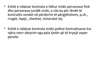 • Eshtë e ndaluar kontrata e lidhur midis personave fizik
dhe personave juridik civile, e cila ka për lëndë të
kontratës sendet në përdorim të përgjithshem, p.sh.,
rrugët, liqejt , sheshet, mineralet etj.
• Eshtë e ndaluar kontrata midis palëve kontraktuese kur
njëra merr detyrim nga pala tjetër që të kryejë veper
penale.
 