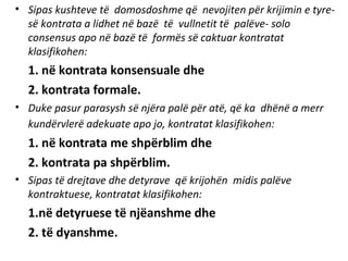 • Sipas kushteve të domosdoshme që nevojiten për krijimin e tyre-
së kontrata a lidhet në bazë të vullnetit të palëve- solo
consensus apo në bazë të formës së caktuar kontratat
klasifikohen:
1. në kontrata konsensuale dhe
2. kontrata formale.
• Duke pasur parasysh së njëra palë për atë, që ka dhënë a merr
kundërvlerë adekuate apo jo, kontratat klasifikohen:
1. në kontrata me shpërblim dhe
2. kontrata pa shpërblim.
• Sipas të drejtave dhe detyrave që krijohën midis palëve
kontraktuese, kontratat klasifikohen:
1.në detyruese të njëanshme dhe
2. të dyanshme.
 