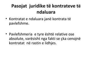 Pasojat juridike të kontrateve të
ndaluara
• Kontratat e ndaluara janë kontrata të
pavlefshme.
• Pavlefshmeria e tyre është relative ose
absolute, varësisht nga fakti se çka cenojnë
kontratat në rastin e lidhjes.
 
